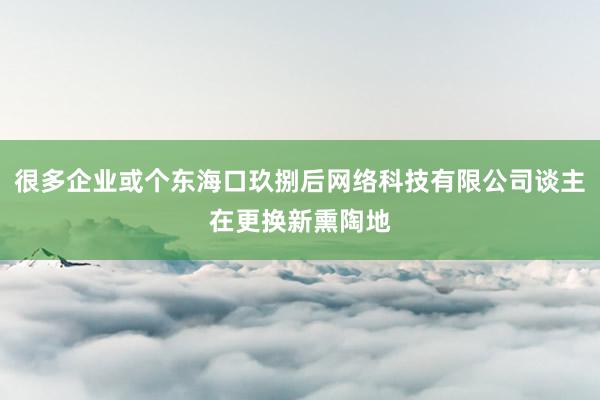 很多企业或个东海口玖捌后网络科技有限公司谈主在更换新熏陶地